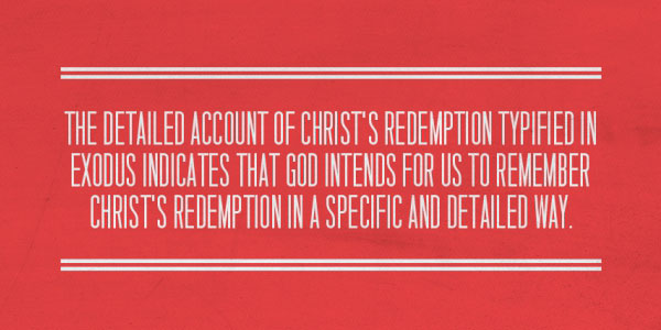 The detailed account of Christ’s redemption typified in Exodus indicates that God intends for us to remember Christ’s redemption in a specific and detailed way.