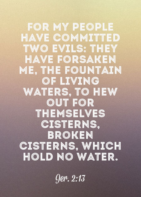 Jer. 2:13 For My people have committed two evils: They have forsaken Me, the fountain of living waters, to hew out for themselves cisterns, broken cisterns, which hold no water.