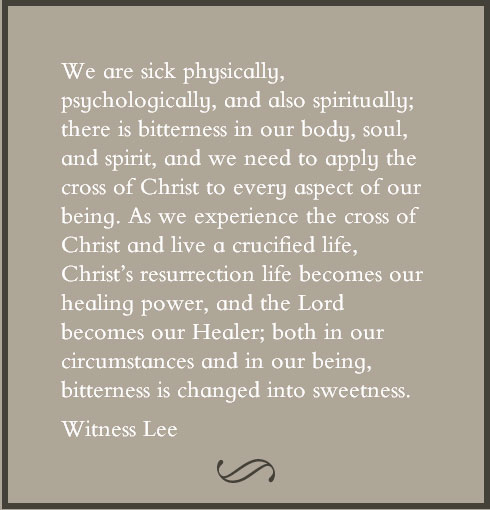 We are sick physically, psychologically, and also spiritually; there is bitterness in our body, soul, and spirit, and we need to apply the cross of Christ to every aspect of our being. As we experience the cross of Christ and live a crucified life, Christ’s resurrection life becomes our healing power, and the Lord becomes our Healer; both in our circumstances and in our being, bitterness is changed into sweetness. Witness Lee