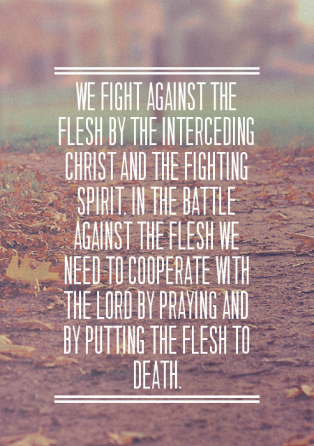 We fight against the flesh by the interceding Christ and the fighting Spirit. In the battle against the flesh we need to cooperate with the Lord by praying and by putting the flesh to death.