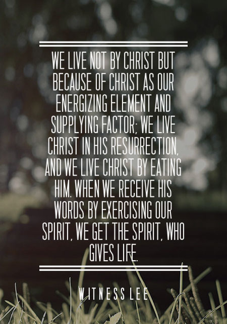 We live not by Christ but because of Christ as our energizing element and supplying factor; we live Christ in His resurrection, and we live Christ by eating Him. When we receive His words by exercising our spirit, we get the Spirit, who gives life. Witness Lee