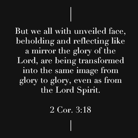 2 Cor. 3:18 But we all with unveiled face, beholding and reflecting like a mirror the glory of the Lord, are being transformed into the same image from glory to glory, even as from the Lord Spirit.