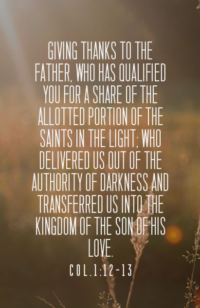 Col. 1:12-13 Giving thanks to the Father, who has qualified you for a share of the allotted portion of the saints in the light; who delivered us out of the authority of darkness and transferred us into the kingdom of the Son of His love.