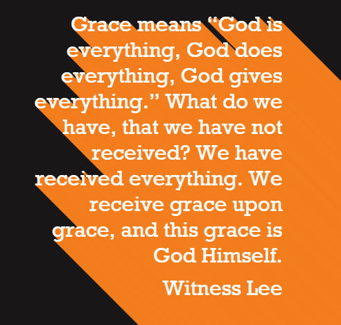 Grace means “God is everything, God does everything, God gives everything.” What do we have, that we have not received? We have received everything. We receive grace upon grace, and this grace is God Himself. Witness Lee