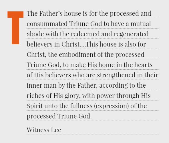 The Father’s house is for the processed and consummated Triune God to have a mutual abode with the redeemed and regenerated believers in Christ....This house is also for Christ, the embodiment of the processed Triune God, to make His home in the hearts of His believers who are strengthened in their inner man by the Father, according to the riches of His glory, with power through His Spirit unto the fullness (expression) of the processed Triune God. Witness Lee