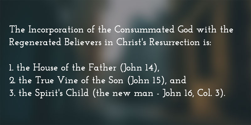 The Incorporation of the Consummated God with the Regenerated Believers in Christ's Resurrection is the House of the Father (John 14), the True Vine of the Son (John 15), and the Spirit's Child (the new man - John 16, Col. 3:10-11).