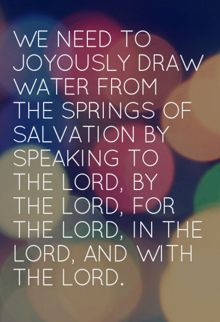 We need to joyously draw water from the springs of salvation by speaking to the Lord, by the Lord, for the Lord, in the Lord, and with the Lord.
