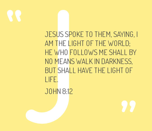 John 8:12 Jesus spoke to them, saying, I am the light of the world; he who follows Me shall by no means walk in darkness, but shall have the light of life.