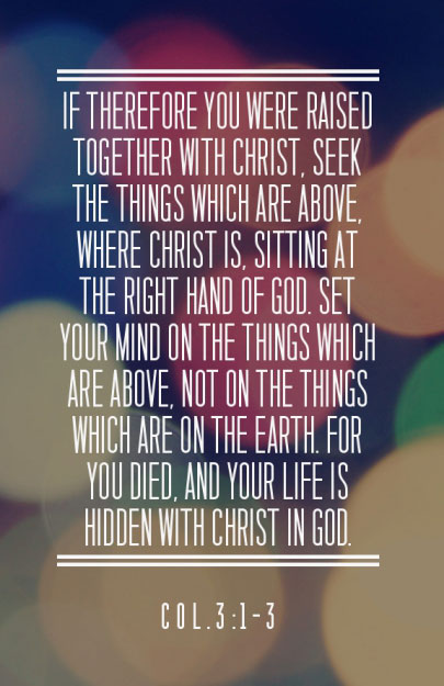 If therefore you were raised together with Christ, seek the things which are above, where Christ is, sitting at the right hand of God. Set your mind on the things which are above, not on the things which are on the earth. For you died, and your life is hidden with Christ in God. (Col. 3:1-3)