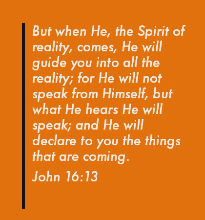 John 16:13 But when He, the Spirit of reality, comes, He will guide you into all the reality; for He will not speak from Himself, but what He hears He will speak; and He will declare to you the things that are coming.