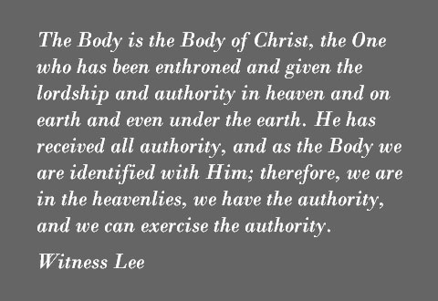 The Body is the Body of Christ, the One who has been enthroned and given the lordship and authority in heaven and on earth and even under the earth. He has received all authority, and as the Body we are identified with Him; therefore, we are in the heavenlies, we have the authority, and we can exercise the authority. Witness Lee
