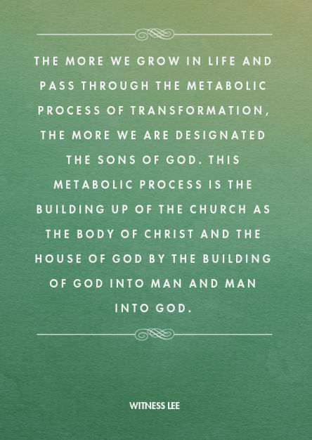 The more we grow in life and pass through the metabolic process of transformation, the more we are designated the sons of God. This metabolic process is the building up of the church as the Body of Christ and the house of God by the building of God into man and man into God. Witness Lee