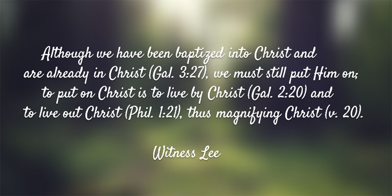 Although we have been baptized into Christ and are already in Christ (Gal. 3:27), we must still put Him on; to put on Christ is to live by Christ (Gal. 2:20) and to live out Christ (Phil. 1:21), thus magnifying Christ (v. 20). Witness Lee