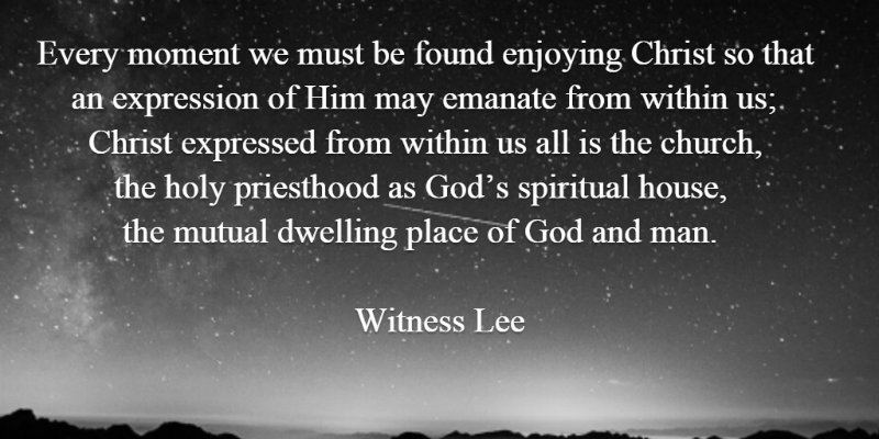 Every moment we must be found enjoying Christ so that an expression of Him may emanate from within us; Christ expressed from within us all is the church, the holy priesthood as God’s spiritual house, the mutual dwelling place of God and man. Witness Lee