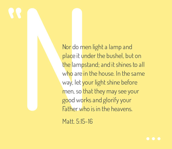 Matt. 5:15-16 Nor do men light a lamp and place it under the bushel, but on the lampstand; and it shines to all who are in the house. In the same way, let your light shine before men, so that they may see your good works and glorify your Father who is in the heavens.
