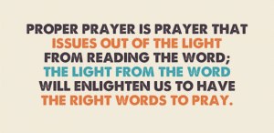 Proper prayer is prayer that issues out of the light from reading the Word; the light from the Word will enlighten us to have the right words to pray.