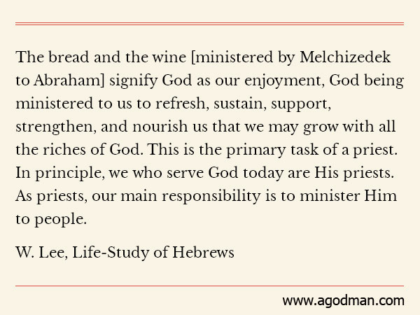 The bread and the wine [ministered by Melchizedek to Abraham] signify God as our enjoyment, God being ministered to us to refresh, sustain, support, strengthen, and nourish us that we may grow with all the riches of God. This is the primary task of a priest. In principle, we who serve God today are His priests. As priests, our main responsibility is to minister Him to people. (W. Lee, Life-Study of Hebrews)