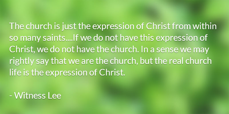 The church is just the expression of Christ from within so many saints....If we do not have this expression of Christ, we do not have the church. In a sense we may rightly say that we are the church, but the real church life is the expression of Christ. (Witness Lee)