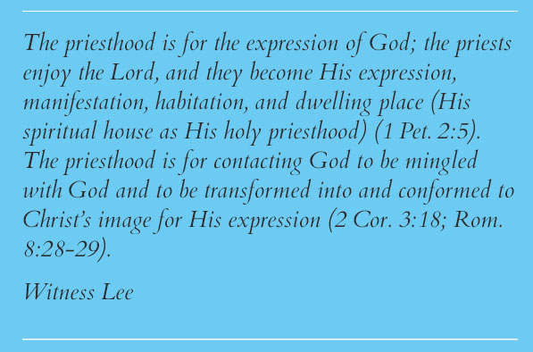 The priesthood is for the expression of God; the priests enjoy the Lord, and they become His expression, manifestation, habitation, and dwelling place (His spiritual house as His holy priesthood) (1 Pet. 2:5). The priesthood is for contacting God to be mingled with God and to be transformed into and conformed to Christ’s image for His expression (2 Cor. 3:18; Rom. 8:28-29). Witness Lee