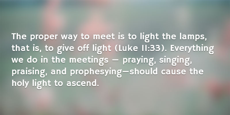 The proper way to meet is to light the lamps, that is, to give off light (Luke 11:33). Everything we do in the meetings — praying, singing, praising, and prophesying—should cause the holy light to ascend.