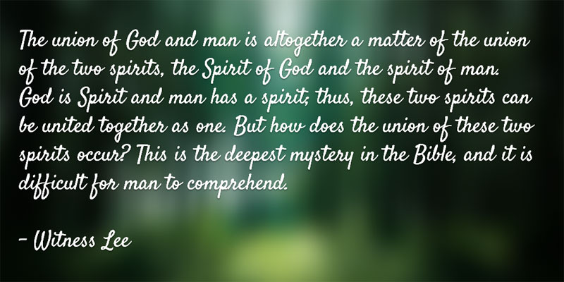 The union of God and man is altogether a matter of the union of the two spirits, the Spirit of God and the spirit of man. God is Spirit and man has a spirit; thus, these two spirits can be united together as one. But how does the union of these two spirits occur? This is the deepest mystery in the Bible, and it is difficult for man to comprehend. Witness Lee