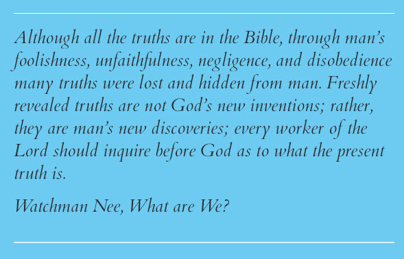 Although all the truths are in the Bible, through man’s foolishness, unfaithfulness, negligence, and disobedience many truths were lost and hidden from man. Freshly revealed truths are not God’s new inventions; rather, they are man’s new discoveries; every worker of the Lord should inquire before God as to what the present truth is. Watchman Nee