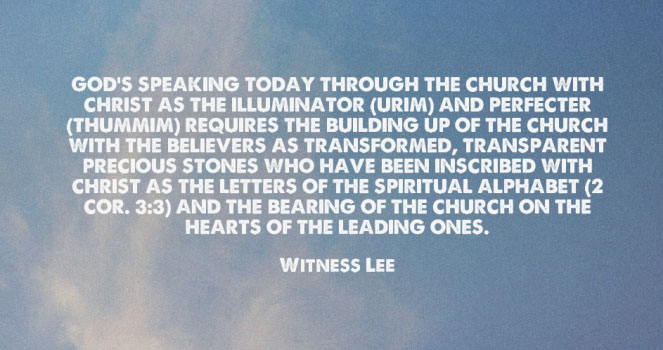 God’s speaking today through the church with Christ as the Illuminator (Urim) and Perfecter (Thummim) requires the building up of the church with the believers as transformed, transparent precious stones who have been inscribed with Christ as the letters of the spiritual alphabet (2 Cor. 3:3) and the bearing of the church on the hearts of the leading ones. Witness Lee