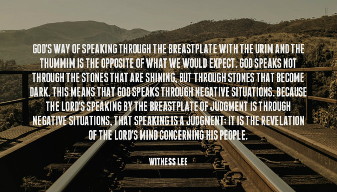 God’s way of speaking through the breastplate with the Urim and the Thummim is the opposite of what we would expect. God speaks not through the stones that are shining, but through stones that become dark. This means that God speaks through negative situations. Because the Lord’s speaking by the breastplate of judgment is through negative situations, that speaking is a judgment; it is the revelation of the Lord’s mind concerning His people. Witness Lee