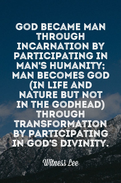 God became man through incarnation by participating in man’s humanity; man becomes God (in life and nature but not in the Godhead) through transformation by participating in God’s divinity (John 1:14; 2 Cor. 3:18). Witness Lee