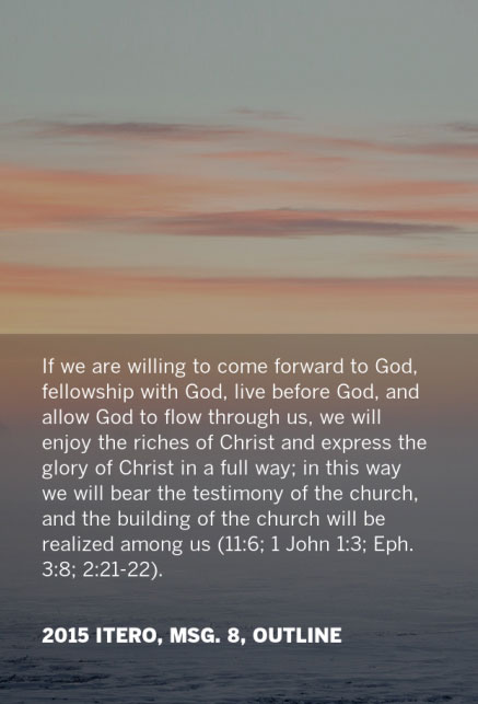 If we are willing to come forward to God, fellowship with God, live before God, and allow God to flow through us, we will enjoy the riches of Christ and express the glory of Christ in a full way; in this way we will bear the testimony of the church, and the building of the church will be realized among us (11:6; 1 John 1:3; Eph. 3:8; 2:21-22). 2015 ITERO, msg. 8, Outline
