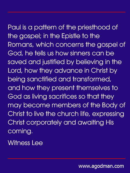 Paul is a pattern of the priesthood of the gospel; in the Epistle to the Romans, which concerns the gospel of God, he tells us how sinners can be saved and justified by believing in the Lord, how they advance in Christ by being sanctified and transformed, and how they present themselves to God as living sacrifices so that they may become members of the Body of Christ to live the church life, expressing Christ corporately and awaiting His coming. (Witness Lee)