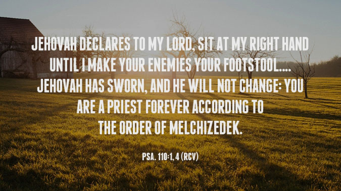 Jehovah declares to my Lord, Sit at My right hand Until I make Your enemies Your footstool....Jehovah has sworn, And He will not change: You are a Priest forever According to the order of Melchizedek. Psa. 110:1, 4, Recovery Version Bible