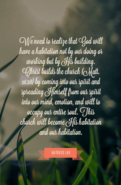 We need to realize that God will have a habitation not by our doing or working but by His building. Christ builds the church (Matt. 16:18) by coming into our spirit and spreading Himself from our spirit into our mind, emotion, and will to occupy our entire soul. This church will become His habitation and our habitation. Witness Lee