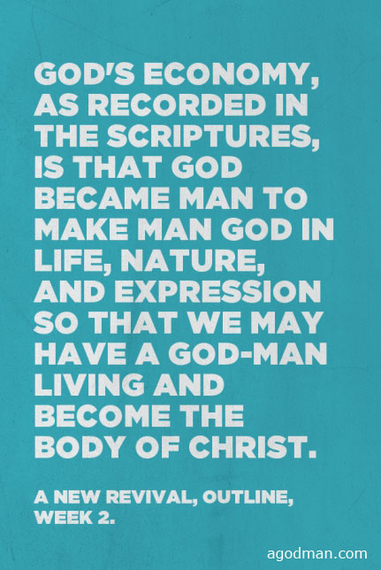 God’s economy, as recorded in the Scriptures, is that God became man to make man God in life, nature, and expression so that we may have a God-man living and become the Body of Christ. A New Revival, outline, week 2.
