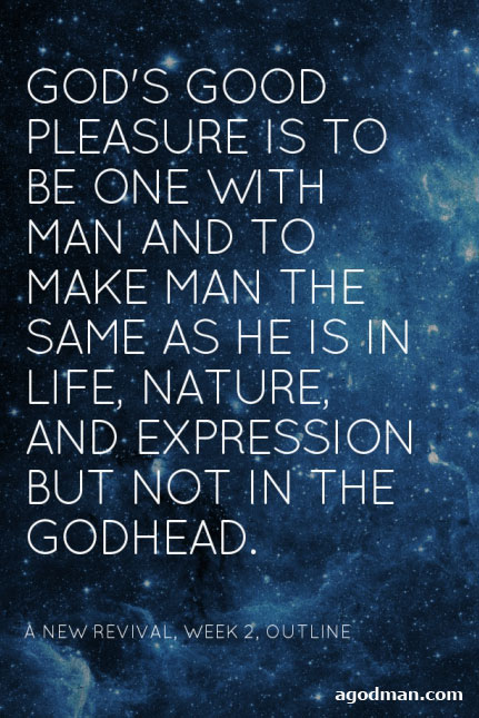 God’s good pleasure is to be one with man and to make man the same as He is in life, nature, and expression but not in the Godhead. A New Revival, week 2, outline