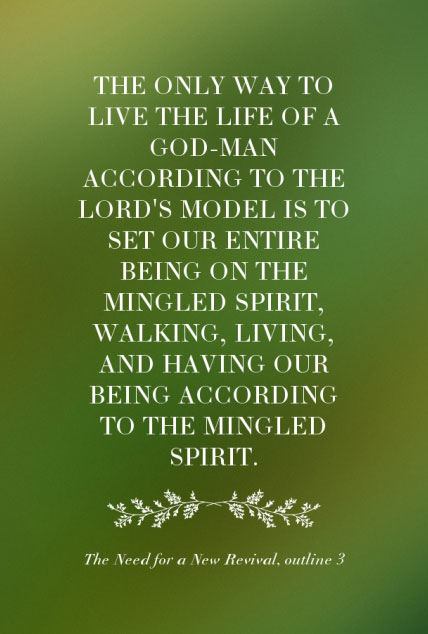 The only way to live the life of a God-man according to the Lord’s model is to set our entire being on the mingled spirit, walking, living, and having our being according to the mingled spirit. The Need for a New Revival, outline 3