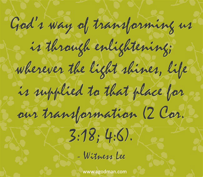 God’s way of transforming us is through enlightening; wherever the light shines, life is supplied to that place for our transformation (2 Cor. 3:18; 4:6). Witness Lee