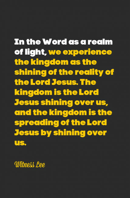 In the Word as a realm of light, we experience the kingdom as the shining of the reality of the Lord Jesus. The kingdom is the Lord Jesus shining over us, and the kingdom is the spreading of the Lord Jesus by shining over us. Witness Lee