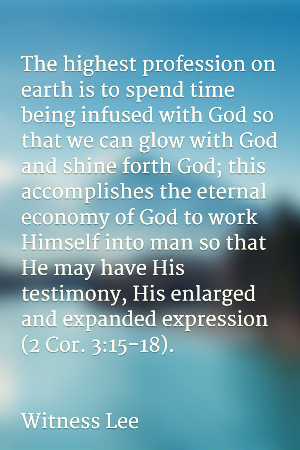 The highest profession on earth is to spend time being infused with God so that we can glow with God and shine forth God; this accomplishes the eternal economy of God to work Himself into man so that He may have His testimony, His enlarged and expanded expression (2 Cor. 3:15-18). Witness Lee
