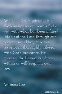 We keep the requirements of the law not by our own efforts but with what has been infused into us of the Lord through our contact with Him; once we have been thoroughly infused with God’s substance, He Himself, the Law-giver, from within us will keep His own law. Witness Lee