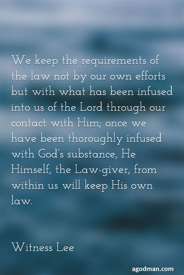 We keep the requirements of the law not by our own efforts but with what has been infused into us of the Lord through our contact with Him; once we have been thoroughly infused with God’s substance, He Himself, the Law-giver, from within us will keep His own law. Witness Lee