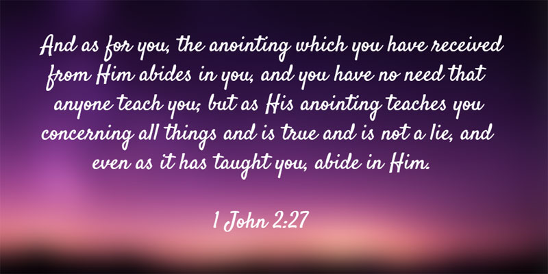 1 John 2:27 And as for you, the anointing which you have received from Him abides in you, and you have no need that anyone teach you; but as His anointing teaches you concerning all things and is true and is not a lie, and even as it has taught you, abide in Him.