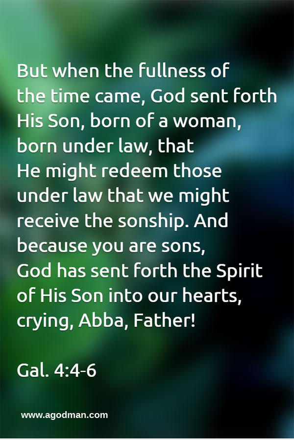 Gal. 4:4-6 But when the fullness of the time came, God sent forth His Son, born of a woman, born under law, that He might redeem those under law that we might receive the sonship. And because you are sons, God has sent forth the Spirit of His Son into our hearts, crying, Abba, Father!