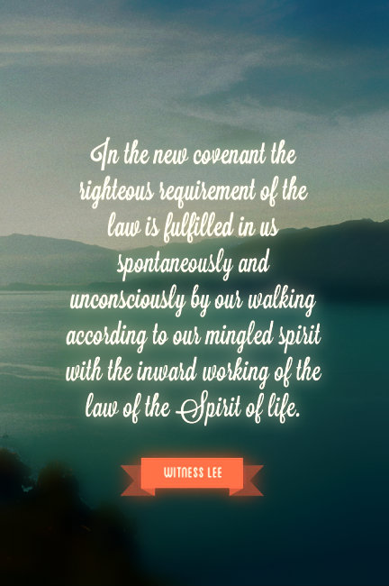 In the new covenant the righteous requirement of the law is fulfilled in us spontaneously and unconsciously by our walking according to our mingled spirit with the inward working of the law of the Spirit of life. Witness Lee
