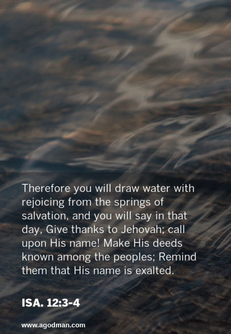 Isa. 12:3-4 Therefore you will draw water with rejoicing from the springs of salvation, and you will say in that day, Give thanks to Jehovah; call upon His name! Make His deeds known among the peoples; Remind them that His name is exalted.