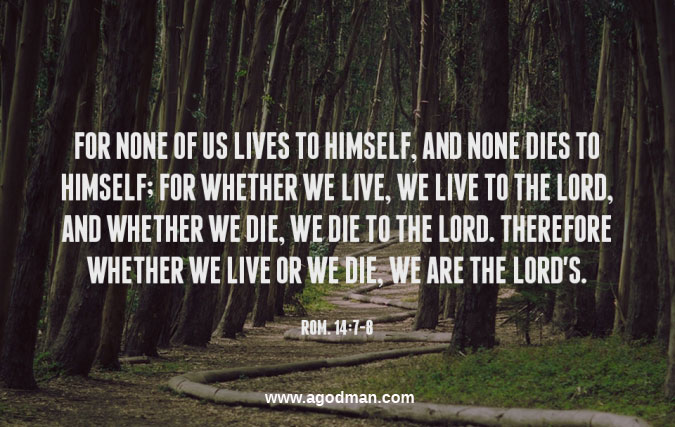 Rom. 14:7-8 For none of us lives to himself, and none dies to himself; for whether we live, we live to the Lord, and whether we die, we die to the Lord. Therefore whether we live or we die, we are the Lord's.