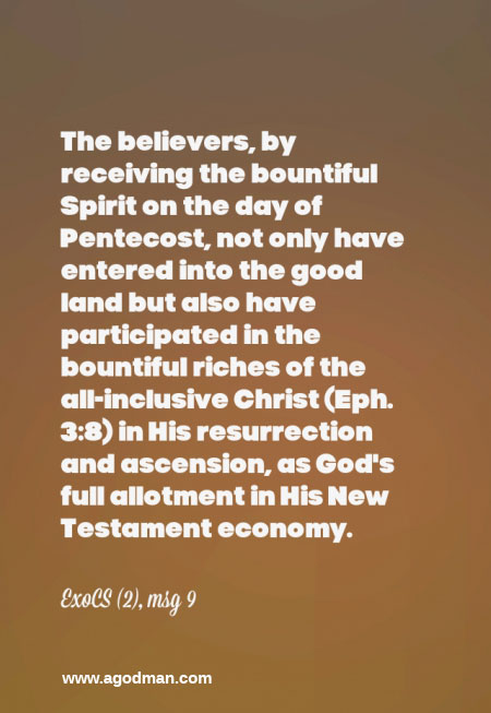 The believers, by receiving the bountiful Spirit on the day of Pentecost, not only have entered into the good land but also have participated in the bountiful riches of the all-inclusive Christ (Eph. 3:8) in His resurrection and ascension, as God’s full allotment in His New Testament economy. ExoCS (2), msg 9