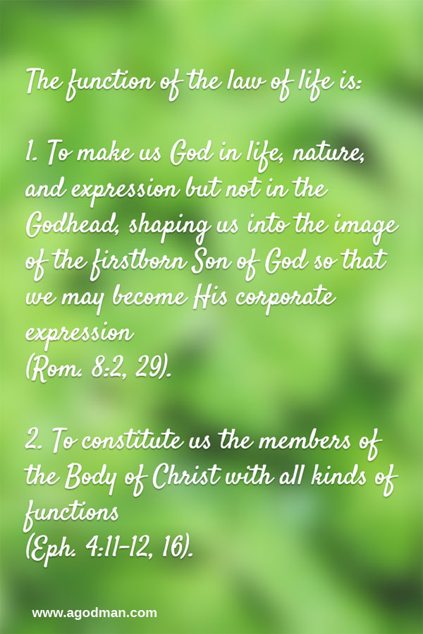 The function of the law of life is: To make us God in life, nature, and expression but not in the Godhead, shaping us into the image of the firstborn Son of God so that we may become His corporate expression (Rom. 8:2, 29). To constitute us the members of the Body of Christ with all kinds of functions (Eph. 4:11-12, 16).