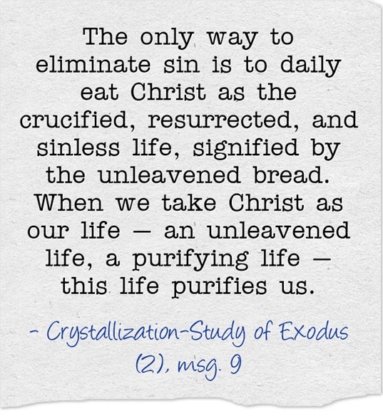 The only way to eliminate sin is to daily eat Christ as the crucified, resurrected, and sinless life, signified by the unleavened bread. When we take Christ as our life — an unleavened life, a purifying life — this life purifies us. Crystallization-Study of Exodus (2), msg. 9