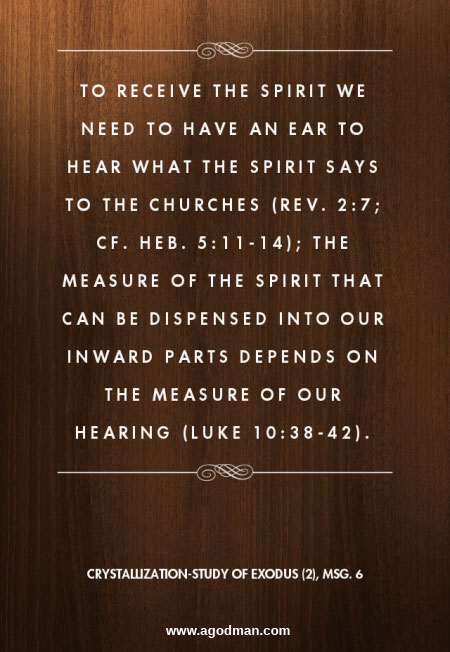 To receive the Spirit we need to have an ear to hear what the Spirit says to the churches (Rev. 2:7; cf. Heb. 5:11-14); the measure of the Spirit that can be dispensed into our inward parts depends on the measure of our hearing (Luke 10:38-42). Crystallization-Study of Exodus (2), msg. 6